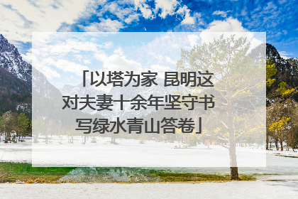 以塔为家 昆明这对夫妻十余年坚守书写绿水青山答卷