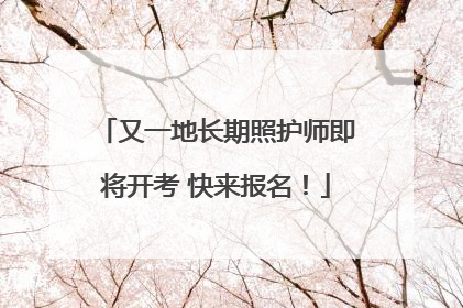 又一地长期照护师即将开考 快来报名！