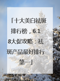 十大美白祛斑排行榜，6.18大促攻略：祛斑产品最好排行第一