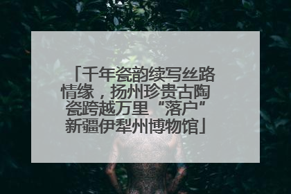 千年瓷韵续写丝路情缘，扬州珍贵古陶瓷跨越万里“落户”新疆伊犁州博物馆