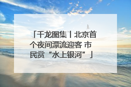 千龙图集丨北京首个夜间漂流迎客 市民赏“水上银河”