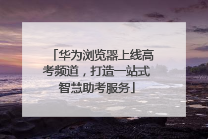 华为浏览器上线高考频道，打造一站式智慧助考服务