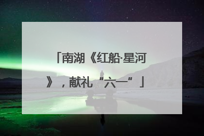 南湖《红船·星河》，献礼“六一”