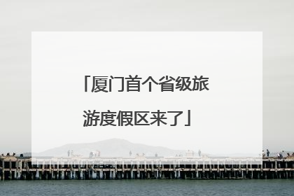 厦门首个省级旅游度假区来了