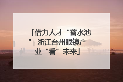 借力人才“蓄水池” 浙江台州眼镜产业“看”未来