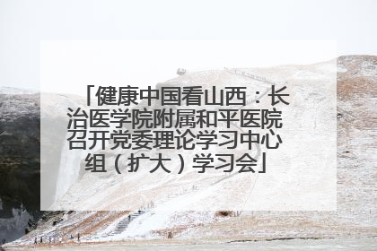 健康中国看山西：长治医学院附属和平医院召开党委理论学习中心组（扩大）学习会