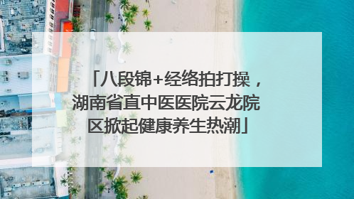 八段锦+经络拍打操，湖南省直中医医院云龙院区掀起健康养生热潮