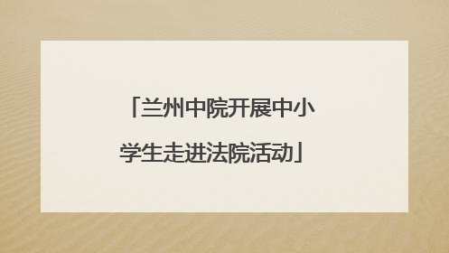 兰州中院开展中小学生走进法院活动