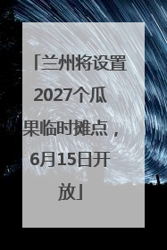 兰州将设置2027个瓜果临时摊点，6月15日开放