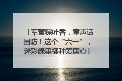 军营粽叶香，童声话国防！这个“六一”，迷彩绿里播种爱国心