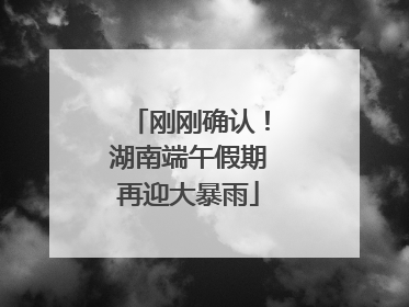 刚刚确认！湖南端午假期再迎大暴雨