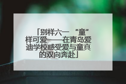 别样六一 “童”样可爱——在青岛爱迪学校感受爱与童真的双向奔赴