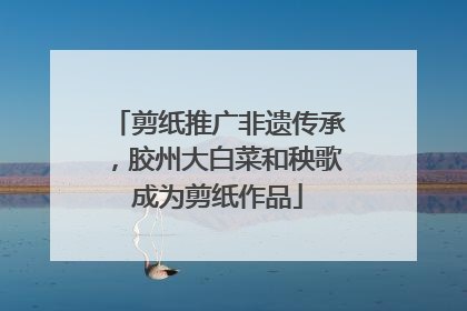 剪纸推广非遗传承，胶州大白菜和秧歌成为剪纸作品