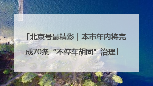 北京号最精彩｜本市年内将完成70条“不停车胡同”治理