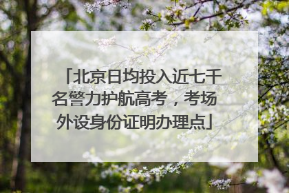 北京日均投入近七千名警力护航高考，考场外设身份证明办理点