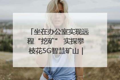 坐在办公室实现远程“挖矿” 实探攀枝花5G智慧矿山｜网络名人四川行