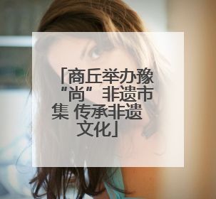 商丘举办豫“尚”非遗市集 传承非遗文化