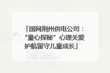 国网荆州供电公司：“童心探秘”心理关爱护航留守儿童成长