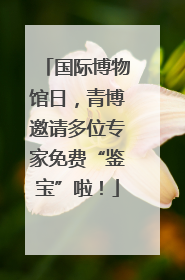 国际博物馆日，青博邀请多位专家免费“鉴宝”啦！