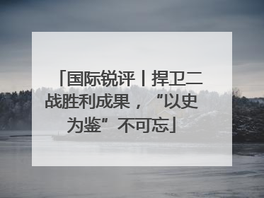 国际锐评丨捍卫二战胜利成果，“以史为鉴”不可忘