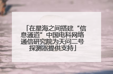 在星海之间搭建“信息通道”中国电科网络通信研究院为天问二号探测器提供支持