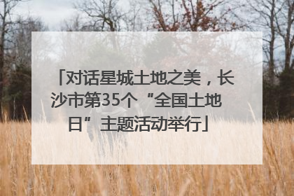 对话星城土地之美，长沙市第35个“全国土地日”主题活动举行