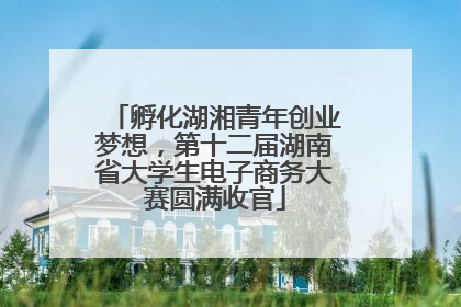 孵化湖湘青年创业梦想，第十二届湖南省大学生电子商务大赛圆满收官