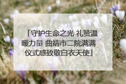 守护生命之光 礼赞温暖力量 曲靖市二院满满仪式感致敬白衣天使