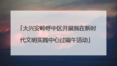 大兴安岭呼中区开展我在新时代文明实践中心过端午活动