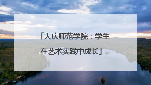 大庆师范学院：学生在艺术实践中成长