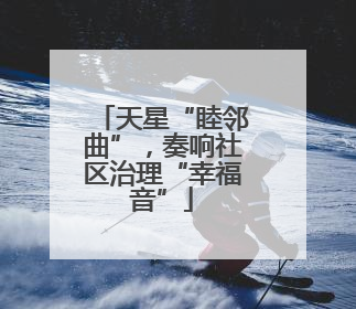 天星“睦邻曲”，奏响社区治理“幸福音”