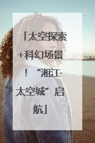 太空探索+科幻场景！“湘江·太空城”启航