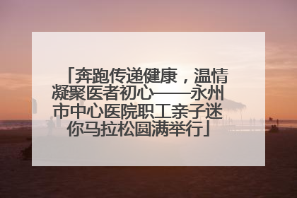 奔跑传递健康，温情凝聚医者初心——永州市中心医院职工亲子迷你马拉松圆满举行