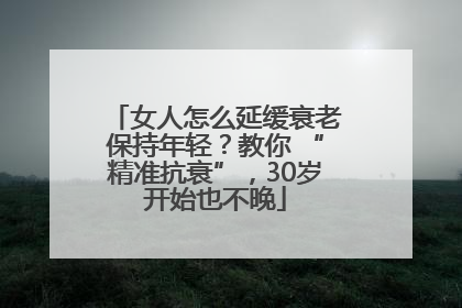 女人怎么延缓衰老保持年轻？教你 “精准抗衰”，30岁开始也不晚