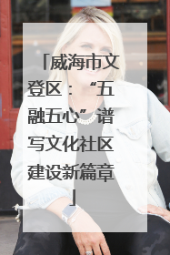 威海市文登区：“五融五心”谱写文化社区建设新篇章
