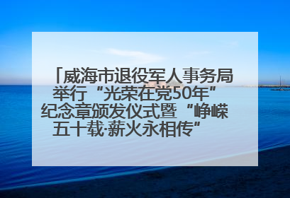 威海市退役军人事务局举行“光荣在党50年”纪念章颁发仪式暨“峥嵘五十载·薪火永相传” 主题党日活动