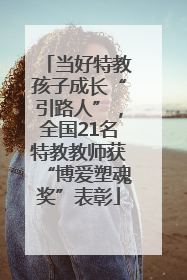 当好特教孩子成长“引路人”，全国21名特教教师获“博爱塑魂奖”表彰