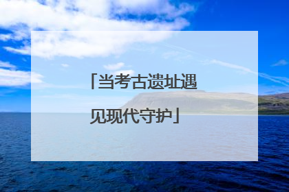 当考古遗址遇见现代守护