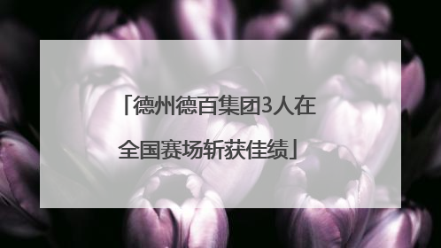德州德百集团3人在全国赛场斩获佳绩