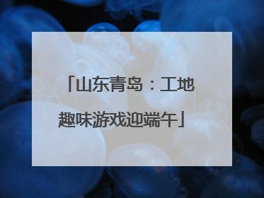 山东青岛：工地趣味游戏迎端午