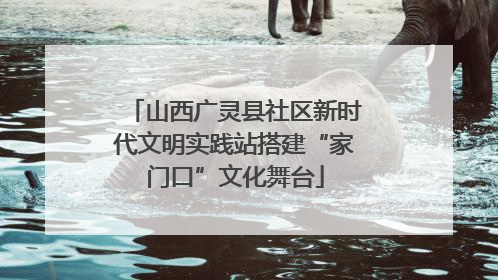 山西广灵县社区新时代文明实践站搭建“家门口”文化舞台