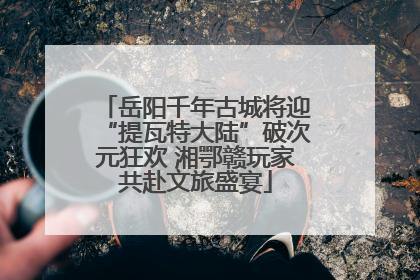 岳阳千年古城将迎“提瓦特大陆”破次元狂欢 湘鄂赣玩家共赴文旅盛宴