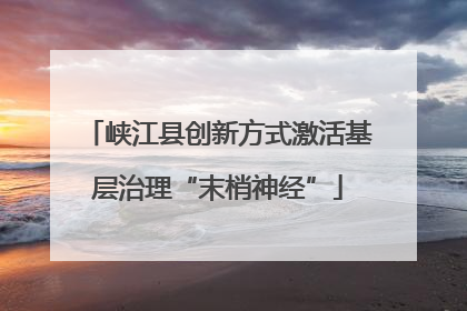 峡江县创新方式激活基层治理“末梢神经”