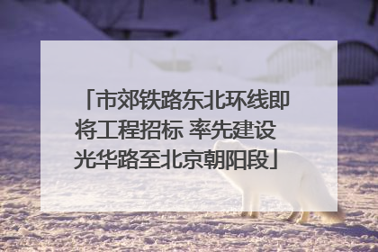 市郊铁路东北环线即将工程招标 率先建设光华路至北京朝阳段