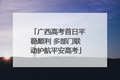 广西高考首日平稳顺利 多部门联动护航平安高考