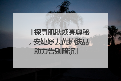 探寻肌肤焕亮奥秘，安婕妤去黄护肤品助力告别暗沉