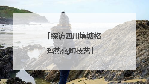 探访四川壤塘格玛热藏陶技艺