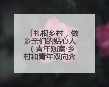 扎根乡村，做乡亲们的贴心人（青年观察·乡村和青年双向奔赴③）