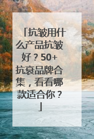 抗皱用什么产品抗皱好？50+抗衰品牌合集，看看哪款适合你？