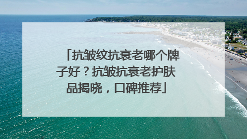 抗皱纹抗衰老哪个牌子好？抗皱抗衰老护肤品揭晓，口碑推荐